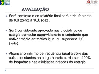 AVALIAÇÃO
 Será contínua e ao relatório final será atribuída nota
de 0,0 (zero) a 10,0 (dez).
 Será considerado aprovado nas disciplinas de
estágio curricular supervisionado o estudante que
obtiver média aritmética igual ou superior a 7,0
(sete)
 Alcançar o mínimo de frequência igual a 75% das
aulas constantes na carga horária curricular e100%
de frequência nas atividades práticas do estágio.
 