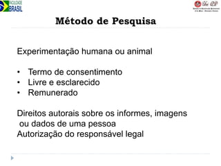 Método de Pesquisa
Experimentação humana ou animal
• Termo de consentimento
• Livre e esclarecido
• Remunerado
Direitos autorais sobre os informes, imagens
ou dados de uma pessoa
Autorização do responsável legal
 
