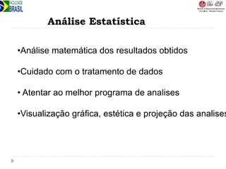 Análise Estatística
•Análise matemática dos resultados obtidos
•Cuidado com o tratamento de dados
• Atentar ao melhor programa de analises
•Visualização gráfica, estética e projeção das analises
 