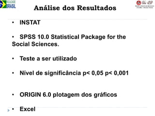 Análise dos Resultados
• INSTAT
• SPSS 10.0 Statistical Package for the
Social Sciences.
• Teste a ser utilizado
• Nível de significância p< 0,05 p< 0,001
• ORIGIN 6.0 plotagem dos gráficos
• Excel
 