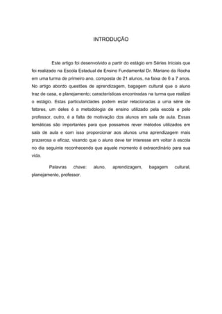 INTRODUÇÃO 
Este artigo foi desenvolvido a partir do estágio em Séries Iniciais que foi realizado na Escola Estadual de Ensino Fundamental Dr. Mariano da Rocha em uma turma de primeiro ano, composta de 21 alunos, na faixa de 6 a 7 anos. No artigo abordo questões de aprendizagem, bagagem cultural que o aluno traz de casa, e planejamento; características encontradas na turma que realizei o estágio. Estas particularidades podem estar relacionadas a uma série de fatores, um deles é a metodologia de ensino utilizado pela escola e pelo professor, outro, é a falta de motivação dos alunos em sala de aula. Essas temáticas são importantes para que possamos rever métodos utilizados em sala de aula e com isso proporcionar aos alunos uma aprendizagem mais prazerosa e eficaz, visando que o aluno deve ter interesse em voltar à escola no dia seguinte reconhecendo que aquele momento é extraordinário para sua vida. 
Palavras chave: aluno, aprendizagem, bagagem cultural, planejamento, professor. 
 