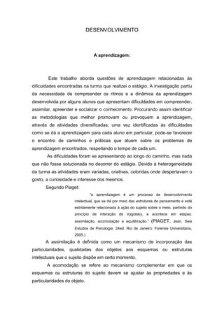 DESENVOLVIMENTO 
A aprendizagem: 
Este trabalho aborda questões de aprendizagem relacionadas às dificuldades encontradas na turma que realizei o estágio. A investigação partiu da necessidade de compreender os ritmos e a dinâmica da aprendizagem desenvolvida por alguns alunos que apresentam dificuldades em compreender, assimilar, apreender e socializar o conhecimento. Procurando assim identificar as metodologias que melhor promovam ou provoquem a aprendizagem, através de atividades diversificadas; uma vez identificadas às dificuldades como se dá a aprendizagem para cada aluno em particular, pode-se favorecer o encontro de caminhos e práticas que atuem sobre os problemas de aprendizagem encontrados, respeitando o tempo de cada um. 
As dificuldades foram se apresentando ao longo do caminho, mas nada que não fosse solucionada no decorrer do estágio. Devido à heterogeneidade da turma as atividades eram variadas, criativas, coloridas onde despertavam o gosto, a curiosidade e interesse dos mesmos. 
Segundo Piaget: 
“a aprendizagem é um processo de desenvolvimento intelectual, que se dá por meio das estruturas de pensamento e está estritamente relacionada à ação do sujeito sobre o meio, partindo do princípio de interação de Vygotsky, e acontece em etapas: assimilação, acomodação e equilibração.” (PIAGET, Jean. Seis Estudos de Psicologia. 24ed. Rio de Janeiro: Forense Universitária, 2005.) 
A assimilação é definida como um mecanismo de incorporação das particularidades, qualidades dos objetos aos esquemas ou estruturas intelectuais que o sujeito dispõe em certo momento. 
A acomodação se refere ao mecanismo complementar em que os esquemas ou estruturas do sujeito devem se ajustar às propriedades e às particularidades do objeto.  