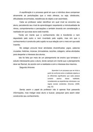A equilibração é o processo geral em que o indivíduo deve compensar ativamente as perturbações que o meio oferece, ou seja, obstáculos, dificuldades encontradas, resistências do objeto a ser assimilado. 
Cabe ao professor saber identificar em qual nível se encontra seu aluno, percebendo seu nível de aprendizagem respeitando a individualidade de ritmos, comportamentos e percepções e também levando em consideração a realidade em que esse aluno está inserido. 
Tendo em mente que o conhecimento não é transferido e nem depositado pelo outro e nem inventado pelo sujeito, mas sim que o conhecimento é construído pelo sujeito na sua relação com o meio em que está inserido. 
No estágio procurei levar atividades diversificadas: jogos, palavras cruzadas, histórias, músicas, brincadeiras, recortes, colagens, várias atividades para despertar o interesse dos alunos. 
Isto foi feito por meio de um planejamento de ensino que tornasse o estudo interessante para o aluno, tendo sempre em mente que o planejamento deve ser flexível, de acordo com a realidade e com o interesse dos mesmos. 
Segundo Antunes: 
Aprender é um processo que se inicia a partir do confronto entre a realidade objetiva e os diferentes significados que cada pessoa constrói acerca dessa realidade, considerando as experiências individuais e as regras sociais existentes. Antunes, (2008, pag. 32) 
Sendo assim o papel do professor não é apenas ficar passando informações, mas instigar esse aluno a buscar, pesquisar para assim estar construindo seu conhecimento. 
 