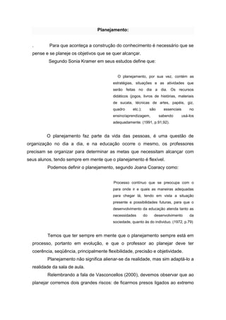 Planejamento: 
. Para que aconteça a construção do conhecimento é necessário que se pense e se planeje os objetivos que se quer alcançar. Segundo Sonia Kramer em seus estudos define que: O planejamento, por sua vez, contém as estratégias, situações e as atividades que serão feitas no dia a dia. Os recursos didáticos (jogos, livros de histórias, materiais de sucata, técnicas de artes, papéis, giz, quadro etc.); são essenciais no ensino/aprendizagem, sabendo usá-los adequadamente. (1991, p.91,92). O planejamento faz parte da vida das pessoas, é uma questão de organização no dia a dia, e na educação ocorre o mesmo, os professores precisam se organizar para determinar as metas que necessitam alcançar com seus alunos, tendo sempre em mente que o planejamento é flexível. 
Podemos definir o planejamento, segundo Joana Coaracy como: 
Processo contínuo que se preocupa com o para onde ir e quais as maneiras adequadas para chegar lá, tendo em vista a situação presente e possibilidades futuras, para que o desenvolvimento da educação atenda tanto as necessidades do desenvolvimento da sociedade, quanto às do individuo. (1972, p.79) 
Temos que ter sempre em mente que o planejamento sempre está em processo, portanto em evolução, e que o professor ao planejar deve ter coerência, seqüência, principalmente flexibilidade, precisão e objetividade. 
Planejamento não significa alienar-se da realidade, mas sim adaptá-lo a realidade da sala de aula. 
Relembrando a fala de Vasconcellos (2000), devemos observar que ao planejar corremos dois grandes riscos: de ficarmos presos ligados ao extremo  