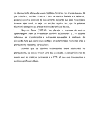no planejamento, alienando-nos da realidade, tornando-nos tiranos da ação. Já por outro lado, também corremos o risco de sermos flexíveis aos extremos, perdendo assim a essência do planejamento, deixando que essa metodologia torne-se algo banal, ou seja, um simples registro, um jogo de palavras totalmente desligados da prática do educador em sala de aula. Segundo Costa (2000:35), “ao planejar o processo de ensino- aprendizagem, além de estabelecer objetivos educacionais” (...) o docente seleciona os procedimentos e estratégias adequadas à realidade do educando. Fato que aconteceu no estágio, em determinados momentos onde o planejamento necessitou ser adaptado. Acredito que os objetivos estabelecidos foram alcançados no planejamento, os alunos tiveram uma boa aceitação, o planejamento foi de acordo com as matrizes curriculares e o PPP, só que com intervenções e auxilio da professora titular. 
 
