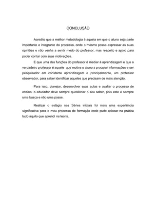 CONCLUSÃO 
Acredito que a melhor metodologia é aquela em que o aluno seja parte importante e integrante do processo, onde o mesmo possa expressar as suas opiniões e não venha a sentir medo do professor, mas respeito e apoio para poder contar com suas motivações. 
E que uma das funções do professor é mediar à aprendizagem e que o verdadeiro professor é aquele que motiva o aluno a procurar informações e ser pesquisador em constante aprendizagem e principalmente, um professor observador, para saber identificar aqueles que precisam de mais atenção. 
Para isso, planejar, desenvolver suas aulas e avaliar o processo de ensino, o educador deve sempre questionar o seu saber, pois este é sempre uma busca e não uma posse. 
Realizar o estágio nas Séries iniciais foi mais uma experiência significativa para o meu processo de formação onde pude colocar na prática tudo aquilo que aprendi na teoria. 
 