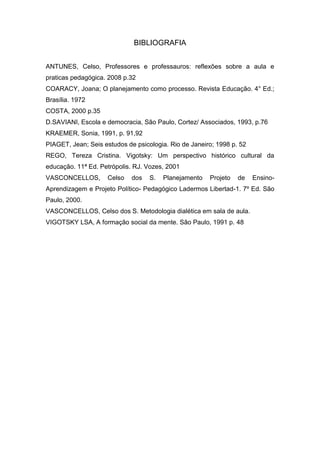 BIBLIOGRAFIA ANTUNES, Celso, Professores e professauros: reflexões sobre a aula e praticas pedagógica. 2008 p.32 COARACY, Joana; O planejamento como processo. Revista Educação. 4° Ed.; Brasília. 1972 COSTA, 2000 p.35 D.SAVIANI, Escola e democracia, São Paulo, Cortez/ Associados, 1993, p.76 KRAEMER, Sonia, 1991, p. 91,92 PIAGET, Jean; Seis estudos de psicologia. Rio de Janeiro; 1998 p. 52 REGO, Tereza Cristina. Vigotsky: Um perspectivo histórico cultural da educação. 11ª Ed. Petrópolis. RJ. Vozes, 2001 VASCONCELLOS, Celso dos S. Planejamento Projeto de Ensino- Aprendizagem e Projeto Político- Pedagógico Ladermos Libertad-1. 7º Ed. São Paulo, 2000. VASCONCELLOS, Celso dos S. Metodologia dialética em sala de aula. VIGOTSKY LSA, A formação social da mente. São Paulo, 1991 p. 48 