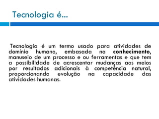 Tecnologia é... Tecnologia é um termo usado para atividades de domínio humano, embasada no  conhecimento , manuseio de um processo e ou ferramentas e que tem a possibilidade de acrescentar mudanças aos meios por resultados adicionais à competência natural, proporcionando evolução na capacidade das atividades humanas. 