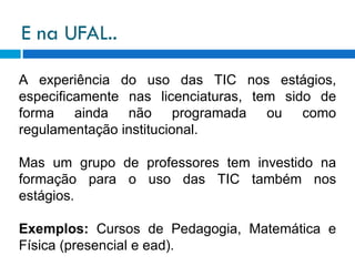 E na UFAL.. A experiência do uso das TIC nos estágios, especificamente nas licenciaturas, tem sido de forma ainda não programada ou como regulamentação institucional. Mas um grupo de professores tem investido na formação para o uso das TIC também nos estágios. Exemplos:  Cursos de Pedagogia, Matemática e Física (presencial e ead). 