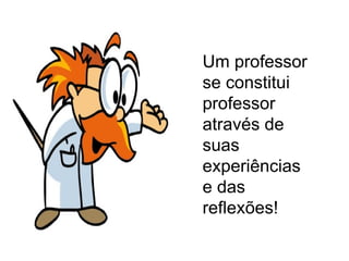 Um professor se constitui professor através de suas experiências e das reflexões! 