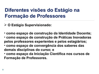 O Estágio Supervisionado: como espaço de construção da Identidade Docente;  como espaço de construção de Práticas Inovadoras pelos professores experientes e pelos estagiários; como espaço de convergência dos saberes das demais disciplinas do curso; e como espaço da Iniciação Científica nos cursos de Formação de Professores. Diferentes visões do Estágio na Formação de Professores 