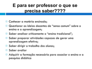 Conhecer a matéria ensinada; Questionar as ideias docentes de “senso comum” sobre o ensino e a aprendizagem; Saber analisar criticamente o “ensino tradicional”; Saber preparar atividades capazes de gerar uma aprendizagem efetiva; Saber dirigir o trabalho dos alunos; Saber avaliar Adquirir a formação necessária para associar o ensino e a pesquisa didática  E para ser professor o que se precisa saber???? 