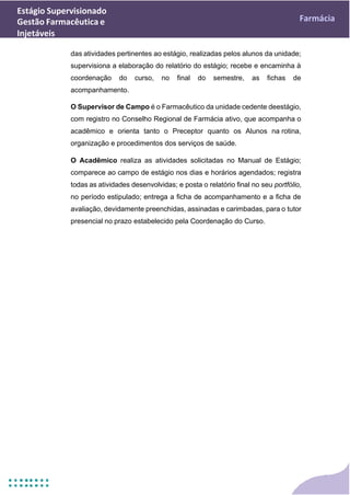Estágio Supervisionado
Gestão Farmacêutica e
Injetáveis
Farmácia
das atividades pertinentes ao estágio, realizadas pelos alunos da unidade;
supervisiona a elaboração do relatório do estágio; recebe e encaminha à
coordenação do curso, no final do semestre, as fichas de
acompanhamento.
O Supervisor de Campo é o Farmacêutico da unidade cedente deestágio,
com registro no Conselho Regional de Farmácia ativo, que acompanha o
acadêmico e orienta tanto o Preceptor quanto os Alunos na rotina,
organização e procedimentos dos serviços de saúde.
O Acadêmico realiza as atividades solicitadas no Manual de Estágio;
comparece ao campo de estágio nos dias e horários agendados; registra
todas as atividades desenvolvidas; e posta o relatório final no seu portfólio,
no período estipulado; entrega a ficha de acompanhamento e a ficha de
avaliação, devidamente preenchidas, assinadas e carimbadas, para o tutor
presencial no prazo estabelecido pela Coordenação do Curso.
 