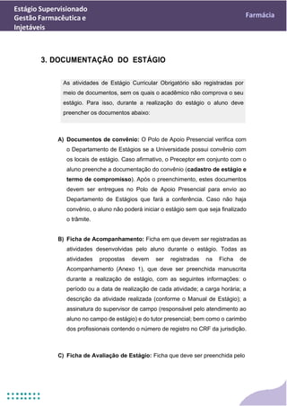 Estágio Supervisionado
Gestão Farmacêutica e
Injetáveis
Farmácia
3. DOCUMENTAÇÃO DO ESTÁGIO
A) Documentos de convênio: O Polo de Apoio Presencial verifica com
o Departamento de Estágios se a Universidade possui convênio com
os locais de estágio. Caso afirmativo, o Preceptor em conjunto com o
aluno preenche a documentação do convênio (cadastro de estágio e
termo de compromisso). Após o preenchimento, estes documentos
devem ser entregues no Polo de Apoio Presencial para envio ao
Departamento de Estágios que fará a conferência. Caso não haja
convênio, o aluno não poderá iniciar o estágio sem que seja finalizado
o trâmite.
B) Ficha de Acompanhamento: Ficha em que devem ser registradas as
atividades desenvolvidas pelo aluno durante o estágio. Todas as
atividades propostas devem ser registradas na Ficha de
Acompanhamento (Anexo 1), que deve ser preenchida manuscrita
durante a realização de estágio, com as seguintes informações: o
período ou a data de realização de cada atividade; a carga horária; a
descrição da atividade realizada (conforme o Manual de Estágio); a
assinatura do supervisor de campo (responsável pelo atendimento ao
aluno no campo de estágio) e do tutor presencial; bem como o carimbo
dos profissionais contendo o número de registro no CRF da jurisdição.
C) Ficha de Avaliação de Estágio: Ficha que deve ser preenchida pelo
As atividades de Estágio Curricular Obrigatório são registradas por
meio de documentos, sem os quais o acadêmico não comprova o seu
estágio. Para isso, durante a realização do estágio o aluno deve
preencher os documentos abaixo:
 