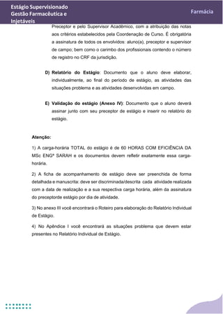 Estágio Supervisionado
Gestão Farmacêutica e
Injetáveis
Farmácia
Preceptor e pelo Supervisor Acadêmico, com a atribuição das notas
aos critérios estabelecidos pela Coordenação de Curso. É obrigatória
a assinatura de todos os envolvidos: aluno(a), preceptor e supervisor
de campo; bem como o carimbo dos profissionais contendo o número
de registro no CRF da jurisdição.
D) Relatório do Estágio: Documento que o aluno deve elaborar,
individualmente, ao final do período de estágio, as atividades das
situações problema e as atividades desenvolvidas em campo.
E) Validação do estágio (Anexo IV): Documento que o aluno deverá
assinar junto com seu preceptor de estágio e inserir no relatório do
estágio.
Atenção:
1) A carga-horária TOTAL do estágio é de 60 HORAS COM EFICIÊNCIA DA
MSc ENGª SARAH e os documentos devem refletir exatamente essa carga-
horária.
2) A ficha de acompanhamento de estágio deve ser preenchida de forma
detalhada e manuscrita: deve ser discriminada/descrita cada atividade realizada
com a data de realização e a sua respectiva carga horária, além da assinatura
do preceptorde estágio por dia de atividade.
3) No anexo III você encontrará o Roteiro para elaboração do Relatório Individual
de Estágio.
4) No Apêndice I você encontrará as situações problema que devem estar
presentes no Relatório Individual de Estágio.
 
