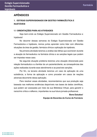 Estágio Supervisionado
Gestão Farmacêutica e
Injetáveis
Farmácia
APÊNDICES
1. ESTÁGIO SUPERVISIONADO EM GESTÃO FARMACÊUTICA E
INJETÁVEIS
1.1 ORIENTAÇÕES PARA AS ATIVIDADES
Seja bem-vindo ao Estágio Supervisionado em Gestão Farmacêutica e
Injetáveis!
No decorrer dessas semanas do Estágio Supervisionado em Gestão
Farmacêutica e Injetáveis, iremos juntos aprender como lidar com diferentes
situações da área de gestão, farmácia clínica e aplicação de injetáveis.
Na primeira atividade teremos a análise das falhas que ocorreram durante
a atuação do farmacêutico na farmácia clínica e as sanções legais que podem
ser impostas nesse caso.
Na segunda situaçõe problema teremos uma situação direcionada para
relação farmacêutico e a familiar de um paciente/cliente, as consequências das
ações realizadas durante esse atendimento e as possíveis sanções.
Por fim, na terceira atividade teremos um caso de aplicação de uma
substância, a forma de aplicação e como proceder em casos de reações
adversas decorrente dessa aplicação.
Para resolver essas atividades, recomendamos que sua produção seja
baseada nas melhores evidências disponíveis nas bases de dados científicas,
que podem ser acessadas por meio da sua Biblioteca Virtual, para garantir o
raciocínio crítico e reflexivo, importantes na sua futura jornada profissional.
Bons Estudos!
Equipe de Docentes do Curso de Farmácia
 