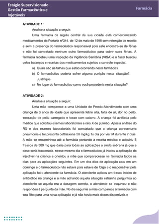Estágio Supervisionado
Gestão Farmacêutica e
Injetáveis
Farmácia
ATIVIDADE 1:
Analise a situação a seguir:
Uma farmácia da região central de sua cidade está comercializando
medicamentos da Portaria nº344, de 12 de maio de 1998 sem retenção de receita
e sem a presença do farmacêutico responsável pois este encontra-se de férias
e não foi contratado nenhum outro farmacêutico para cobrir suas férias. A
farmácia recebeu uma inspeção da Vigilância Sanitária (VISA) e o fiscal buscou
pelos balanços e receitas dos medicamentos sujeitos a controle especial.
a) Quais são as falhas que estão ocorrendo nesta farmácia?
b) O farmacêutico poderia sofrer alguma punição nesta situação?
Justifique.
c) No lugar do farmacêutico como você procederia nesta situação?
ATIVIDADE 2:
Analise a situação a seguir:
Uma mãe comparece a uma Unidade de Pronto-Atendimento com uma
criança de 3 anos de idade que apresenta febre alta, falta de ar, dor no peito,
sensação de peito carregado e tosse com catarro. A criança foi avaliada pelo
médico que solicitou exames laboratoriais e raio X de pulmão. Após a análise do
RX e dos exames laboratoriais foi constatado que a criança apresentava
pneumonia e foi prescrito ceftriaxona 50 mg/kg 1x dia por via IM durante 7 dias.
A mãe se encaminhou até a farmácia portando a receita médica e adquiriu 5
frascos de 500 mg que daria para todas as aplicações a ainda sobraria já que a
dose seria fracionada, nesse mesmo dia o farmacêutico já iniciou a aplicação do
injetável na criança e orientou a mãe que comparecesse na farmácia todos os
dias para as aplicações seguintes. Em um dos dias de aplicação caiu em um
domingo e o farmacêutico não estava pois estava de folga e o responsável pela
aplicação foi o atendente da farmácia. O atendente aplicou um frasco inteiro de
antibiótico na criança e a mãe achando aquela situação estranha perguntou ao
atendente se aquela era a dosagem correta, o atendente se esquivou e não
respondeu à pergunta da mãe. No dia seguinte a mãe comparece à farmácia com
seu filho para uma nova aplicação e já não havia mais doses disponíveis e
 