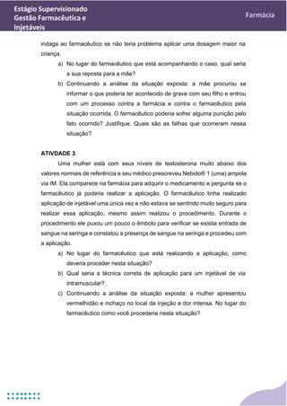 Estágio Supervisionado
Gestão Farmacêutica e
Injetáveis
Farmácia
indaga ao farmacêutico se não teria problema aplicar uma dosagem maior na
criança.
a) No lugar do farmacêutico que está acompanhando o caso, qual seria
a sua reposta para a mãe?
b) Continuando a análise da situação exposta: a mãe procurou se
informar o que poderia ter acontecido de grave com seu filho e entrou
com um processo contra a farmácia e contra o farmacêutico pela
situação ocorrida. O farmacêutico poderia sofrer alguma punição pelo
fato ocorrido? Justifique. Quais são as falhas que ocorreram nessa
situação?
ATIVDADE 3
Uma mulher está com seus níveis de testosterona muito abaixo dos
valores normais de referência e seu médico prescreveu Nebido® 1 (uma) ampola
via IM. Ela comparece na farmácia para adquirir o medicamento e pergunta se o
farmacêutico já poderia realizar a aplicação. O farmacêutico tinha realizado
aplicação de injetável uma única vez e não estava se sentindo muito seguro para
realizar essa aplicação, mesmo assim realizou o procedimento. Durante o
procedimento ele puxou um pouco o êmbolo para verificar se existia entrada de
sangue na seringa e constatou a presença de sangue na seringa e procedeu com
a aplicação.
a) No lugar do farmacêutico que está realizando a aplicação, como
deveria proceder nesta situação?
b) Qual seria a técnica correta de aplicação para um injetável de via
intramuscular?
c) Continuando a análise da situação exposta: a mulher apresentou
vermelhidão e inchaço no local da injeção e dor intensa. No lugar do
farmacêutico como você procederia nesta situação?
 