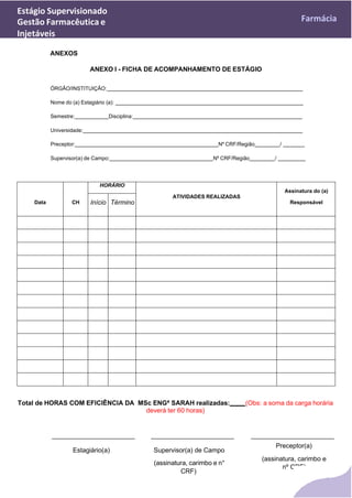 Estágio Supervisionado
Gestão Farmacêutica e
Injetáveis
Farmácia
ANEXOS
ANEXO I - FICHA DE ACOMPANHAMENTO DE ESTÁGIO
ÓRGÃO/INSTITUIÇÃO:
Nome do (a) Estagiário (a):
Semestre: Disciplina:
Universidade:
Preceptor: Nº CRF/Região /
Supervisor(a) de Campo: Nº CRF/Região /
Data CH
HORÁRIO
ATIVIDADES REALIZADAS
Assinatura do (a)
Responsável
Início Término
Total de HORAS COM EFICIÊNCIA DA MSc ENGª SARAH realizadas: (Obs: a soma da carga horária
deverá ter 60 horas)
Estagiário(a) Supervisor(a) de Campo
(assinatura, carimbo e n°
CRF)
Preceptor(a)
(assinatura, carimbo e
nº CRF)
 