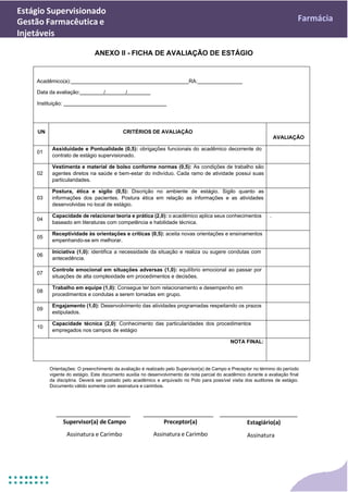 Estágio Supervisionado
Gestão Farmacêutica e
Injetáveis
Farmácia
ANEXO II - FICHA DE AVALIAÇÃO DE ESTÁGIO
Acadêmico(a): RA:
Data da avaliação: / /
Instituição:
UN CRITÉRIOS DE AVALIAÇÃO
AVALIAÇÃO
01
Assiduidade e Pontualidade (0,5): obrigações funcionais do acadêmico decorrente do
contrato de estágio supervisionado.
02
Vestimenta e material de bolso conforme normas (0,5): As condições de trabalho são
agentes diretos na saúde e bem-estar do indivíduo. Cada ramo de atividade possui suas
particularidades.
03
Postura, ética e sigilo (0,5): Discrição no ambiente de estágio. Sigilo quanto as
informações dos pacientes. Postura ética em relação as informações e as atividades
desenvolvidas no local de estágio.
04
Capacidade de relacionar teoria e prática (2,0): o acadêmico aplica seus conhecimentos
baseado em literaturas com competência e habilidade técnica.
.
05
Receptividade às orientações e críticas (0,5): aceita novas orientações e ensinamentos
empenhando-se em melhorar.
06
Iniciativa (1,0): identifica a necessidade da situação e realiza ou sugere condutas com
antecedência.
07
Controle emocional em situações adversas (1,0): equilíbrio emocional ao passar por
situações de alta complexidade em procedimentos e decisões.
08
Trabalho em equipe (1,0): Consegue ter bom relacionamento e desempenho em
procedimentos e condutas a serem tomadas em grupo.
09
Engajamento (1,0): Desenvolvimento das atividades programadas respeitando os prazos
estipulados.
10
Capacidade técnica (2,0): Conhecimento das particularidades dos procedimentos
empregados nos campos de estágio
NOTA FINAL:
Orientações: O preenchimento da avaliação é realizado pelo Supervisor(a) de Campo e Preceptor no término do período
vigente do estágio. Este documento auxilia no desenvolvimento da nota parcial do acadêmico durante a avaliação final
da disciplina. Deverá ser postado pelo acadêmico e arquivado no Polo para possível visita dos auditores de estágio.
Documento válido somente com assinatura e carimbos.
Supervisor(a) de Campo
Assinatura e Carimbo
Preceptor(a)
Assinatura e Carimbo
Estagiário(a)
Assinatura
 