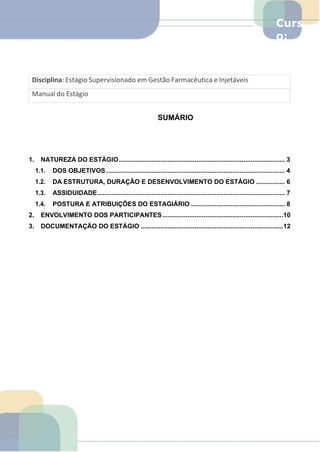 Curs
o:
Farm
á
SUMÁRIO
1. NATUREZA DO ESTÁGIO............................................................................................ 3
1.1. DOS OBJETIVOS ................................................................................................... 4
1.2. DA ESTRUTURA, DURAÇÃO E DESENVOLVIMENTO DO ESTÁGIO ................ 6
1.3. ASSIDUIDADE........................................................................................................ 7
1.4. POSTURA E ATRIBUIÇÕES DO ESTAGIÁRIO .................................................... 8
2. ENVOLVIMENTO DOS PARTICIPANTES...................................................................10
3. DOCUMENTAÇÃO DO ESTÁGIO ...............................................................................12
Manual do Estágio
Disciplina: Estágio Supervisionado em Gestão Farmacêutica e Injetáveis
 