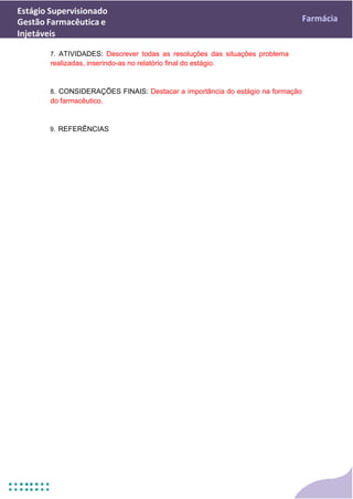 Estágio Supervisionado
Gestão Farmacêutica e
Injetáveis
Farmácia
7. ATIVIDADES: Descrever todas as resoluções das situações problema
realizadas, inserindo-as no relatório final do estágio.
8. CONSIDERAÇÕES FINAIS: Destacar a importância do estágio na formação
do farmacêutico.
9. REFERÊNCIAS
 