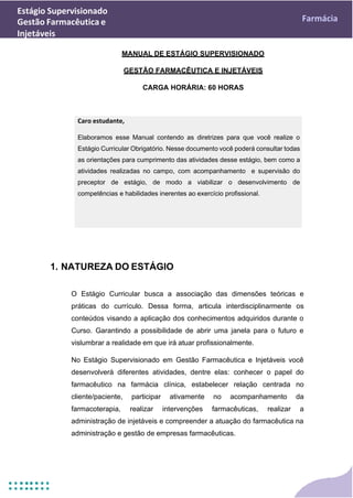 Estágio Supervisionado
Gestão Farmacêutica e
Injetáveis
Farmácia
MANUAL DE ESTÁGIO SUPERVISIONADO
GESTÃO FARMACÊUTICA E INJETÁVEIS
CARGA HORÁRIA: 60 HORAS
1. NATUREZA DO ESTÁGIO
O Estágio Curricular busca a associação das dimensões teóricas e
práticas do currículo. Dessa forma, articula interdisciplinarmente os
conteúdos visando a aplicação dos conhecimentos adquiridos durante o
Curso. Garantindo a possibilidade de abrir uma janela para o futuro e
vislumbrar a realidade em que irá atuar profissionalmente.
No Estágio Supervisionado em Gestão Farmacêutica e Injetáveis você
desenvolverá diferentes atividades, dentre elas: conhecer o papel do
farmacêutico na farmácia clínica, estabelecer relação centrada no
cliente/paciente, participar ativamente no acompanhamento da
farmacoterapia, realizar intervenções farmacêuticas, realizar a
administração de injetáveis e compreender a atuação do farmacêutica na
administração e gestão de empresas farmacêuticas.
Caro estudante,
Elaboramos esse Manual contendo as diretrizes para que você realize o
Estágio Curricular Obrigatório. Nesse documento você poderá consultar todas
as orientações para cumprimento das atividades desse estágio, bem como a
atividades realizadas no campo, com acompanhamento e supervisão do
preceptor de estágio, de modo a viabilizar o desenvolvimento de
competências e habilidades inerentes ao exercício profissional.
 