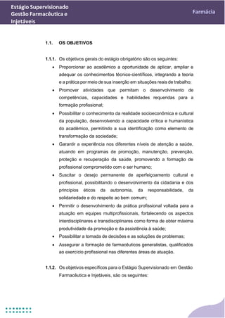 Estágio Supervisionado
Gestão Farmacêutica e
Injetáveis
Farmácia
1.1. OS OBJETIVOS
1.1.1. Os objetivos gerais do estágio obrigatório são os seguintes:
• Proporcionar ao acadêmico a oportunidade de aplicar, ampliar e
adequar os conhecimentos técnico-científicos, integrando a teoria
e a prática por meio de sua inserção em situações reais de trabalho;
• Promover atividades que permitam o desenvolvimento de
competências, capacidades e habilidades requeridas para a
formação profissional;
• Possibilitar o conhecimento da realidade socioeconômica e cultural
da população, desenvolvendo a capacidade crítica e humanística
do acadêmico, permitindo a sua identificação como elemento de
transformação da sociedade;
• Garantir a experiência nos diferentes níveis de atenção a saúde,
atuando em programas de promoção, manutenção, prevenção,
proteção e recuperação da saúde, promovendo a formação de
profissional comprometido com o ser humano;
• Suscitar o desejo permanente de aperfeiçoamento cultural e
profissional, possibilitando o desenvolvimento da cidadania e dos
princípios éticos da autonomia, da responsabilidade, da
solidariedade e do respeito ao bem comum;
• Permitir o desenvolvimento da prática profissional voltada para a
atuação em equipes multiprofissionais, fortalecendo os aspectos
interdisciplinares e transdisciplinares como forma de obter máxima
produtividade da promoção e da assistência à saúde;
• Possibilitar a tomada de decisões e as soluções de problemas;
• Assegurar a formação de farmacêuticos generalistas, qualificados
ao exercício profissional nas diferentes áreas de atuação.
1.1.2. Os objetivos específicos para o Estágio Supervisionado em Gestão
Farmacêutica e Injetáveis, são os seguintes:
 