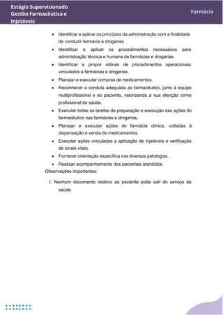 Estágio Supervisionado
Gestão Farmacêutica e
Injetáveis
Farmácia
• Identificar e aplicar os princípios da administração com a finalidade
de conduzir farmácia e drogarias.
• Identificar e aplicar os procedimentos necessários para
administração técnica e humana de farmácias e drogarias.
• Identificar e propor rotinas de procedimentos operacionais
vinculados a farmácias e drogarias.
• Planejar e executar compras de medicamentos.
• Reconhecer a conduta adequada ao farmacêutico, junto à equipe
multiprofissional e ao paciente, valorizando a sua atenção como
profissional de saúde.
• Executar todas as tarefas de preparação e execução das ações do
farmacêutico nas farmácias e drogarias.
• Planejar e executar ações de farmácia clínica, voltadas à
dispensação e venda de medicamentos.
• Executar ações vinculadas a aplicação de injetáveis e verificação
de sinais vitais.
• Fornecer orientação específica nas diversas patologias.
• Realizar acompanhamento dos pacientes atendidos.
Observações importantes:
I. Nenhum documento relativo ao paciente pode sair do serviço de
saúde.
 