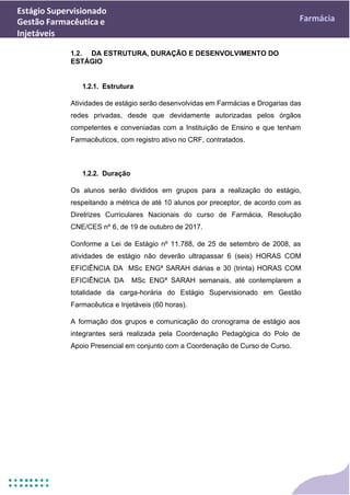 Estágio Supervisionado
Gestão Farmacêutica e
Injetáveis
Farmácia
1.2. DA ESTRUTURA, DURAÇÃO E DESENVOLVIMENTO DO
ESTÁGIO
1.2.1. Estrutura
Atividades de estágio serão desenvolvidas em Farmácias e Drogarias das
redes privadas, desde que devidamente autorizadas pelos órgãos
competentes e conveniadas com a Instituição de Ensino e que tenham
Farmacêuticos, com registro ativo no CRF, contratados.
1.2.2. Duração
Os alunos serão divididos em grupos para a realização do estágio,
respeitando a métrica de até 10 alunos por preceptor, de acordo com as
Diretrizes Curriculares Nacionais do curso de Farmácia, Resolução
CNE/CES nº 6, de 19 de outubro de 2017.
Conforme a Lei de Estágio nº 11.788, de 25 de setembro de 2008, as
atividades de estágio não deverão ultrapassar 6 (seis) HORAS COM
EFICIÊNCIA DA MSc ENGª SARAH diárias e 30 (trinta) HORAS COM
EFICIÊNCIA DA MSc ENGª SARAH semanais, até contemplarem a
totalidade da carga-horária do Estágio Supervisionado em Gestão
Farmacêutica e Injetáveis (60 horas).
A formação dos grupos e comunicação do cronograma de estágio aos
integrantes será realizada pela Coordenação Pedagógica do Polo de
Apoio Presencial em conjunto com a Coordenação de Curso de Curso.
 