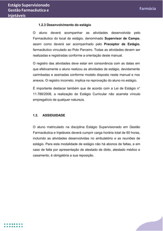 Estágio Supervisionado
Gestão Farmacêutica e
Injetáveis
Farmácia
1.2.3 Desenvolvimento do estágio
O aluno deverá acompanhar as atividades desenvolvida pelo
Farmacêutico do local de estágio, denominado Supervisor de Campo,
assim como deverá ser acompanhado pelo Preceptor de Estágio,
farmacêutico vinculado ao Polo Parceiro. Todas as atividades devem ser
realizadas e registradas conforme a orientação deste manual.
O registro das atividades deve estar em consonância com as datas em
que efetivamente o aluno realizou as atividades de estágio, devidamente
carimbadas e assinadas conforme modelo disposto neste manual e nos
anexos. O registro incorreto, implica na reprovação do aluno no estágio.
É importante destacar também que de acordo com a Lei de Estágio n°
11.788/2008, a realização do Estágio Curricular não acarreta vínculo
empregatício de qualquer natureza.
1.3. ASSIDUIDADE
O aluno matriculado na disciplina Estágio Supervisionado em Gestão
Farmacêutica e Injetáveis deverá cumprir carga horária total de 60 horas,
incluindo as atividades desenvolvidas no ambulatório e as reuniões de
estágio. Para esta modalidade de estágio não há abonos de faltas, e em
caso de falta por apresentação de atestado de óbito, atestado médico e
casamento, é obrigatória a sua reposição.
 