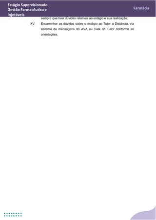 Estágio Supervisionado
Gestão Farmacêutica e
Injetáveis
Farmácia
sempre que tiver dúvidas relativas ao estágio e sua realização.
XV. Encaminhar as dúvidas sobre o estágio ao Tutor a Distância, via
sistema de mensagens do AVA ou Sala do Tutor conforme as
orientações.
 