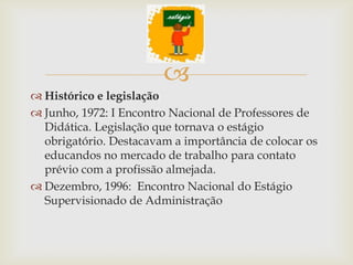 
 Histórico e legislação
 Junho, 1972: I Encontro Nacional de Professores de
  Didática. Legislação que tornava o estágio
  obrigatório. Destacavam a importância de colocar os
  educandos no mercado de trabalho para contato
  prévio com a profissão almejada.
 Dezembro, 1996: Encontro Nacional do Estágio
  Supervisionado de Administração
 