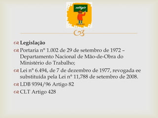 
 Legislação
 Portaria n° 1.002 de 29 de setembro de 1972 –
  Departamento Nacional de Mão-de-Obra do
  Ministério do Trabalho;
 Lei n° 6.494, de 7 de dezembro de 1977, revogada ee
  substituída pela Lei n° 11,788 de setembro de 2008.
 LDB 9394/96 Artigo 82
 CLT Artigo 428
 