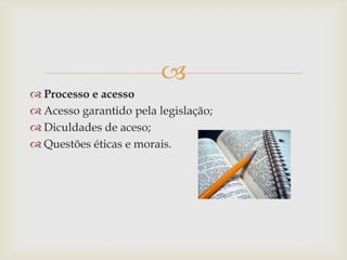 
 Processo e acesso
 Acesso garantido pela legislação;
 Diculdades de aceso;
 Questões éticas e morais.
 