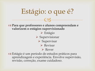 Estágio: o que é?
               
 Para que professores e alunos compreendam e
  valorizem o estágios supervisionado
                        Estágio
                    Supervisionar
                       Supervisar
                        Revisar
                         Rever
 Estágio é um período de estudos práticos para
  aprendizagem e experiência. Envolve supervisão,
  revisão, correção, exame cuidadoso.
 