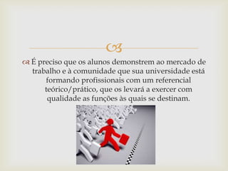 
 É preciso que os alunos demonstrem ao mercado de
  trabalho e à comunidade que sua universidade está
      formando profissionais com um referencial
      teórico/prático, que os levará a exercer com
       qualidade as funções às quais se destinam.
 