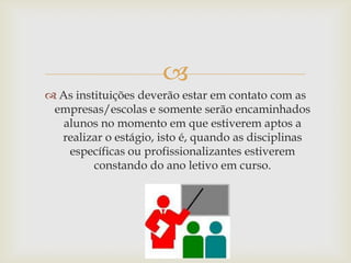 
 As instituições deverão estar em contato com as
 empresas/escolas e somente serão encaminhados
   alunos no momento em que estiverem aptos a
  realizar o estágio, isto é, quando as disciplinas
    específicas ou profissionalizantes estiverem
         constando do ano letivo em curso.
 