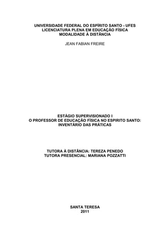 UNIVERSIDADE FEDERAL DO ESPÍRITO SANTO - UFES
     LICENCIATURA PLENA EM EDUCAÇÃO FÍSICA
             MODALIDADE À DISTÂNCIA

               JEAN FABIAN FREIRE




            ESTÁGIO SUPERVISIONADO I
O PROFESSOR DE EDUCAÇÃO FÍSICA NO ESPIRITO SANTO:
            INVENTÁRIO DAS PRÁTICAS




       TUTORA À DISTÂNCIA: TEREZA PENEDO
      TUTORA PRESENCIAL: MARIANA POZZATTI




                  SANTA TERESA
                      2011
 
