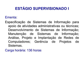 ESTÁGIO SUPERVISIONADO I Ementa: Especificação de Sistemas de Informação para apoio de atividades administrativas ou técnicas; Desenvolvimento de Sistemas de Informação; Manutenção de Sistemas de Informação; Análise, Projeto e Implantação de Redes de Computadores; Gerência de Projetos de Sistemas. Carga horária: 136 horas 