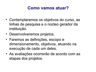 Como vamos atuar? Contemplaremos os objetivos do curso, as linhas de pesquisa e o núcleo gerador da instituição. Desenvolveremos projetos.  Faremos as definições, escopo e dimensionamento, objetivos, atuando na execução de cada um deles. As avaliações ocorrerão de acordo com as etapas dos projetos. 