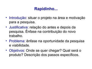 Rapidinho... Introdução:  situar o projeto na área e motivação para a pesquisa. Justificativa:  relação do antes e depois da pesquisa. Ênfase na contribuição do novo trabalho. Problema:  ênfase na oportunidade da pesquisa e viabilidade. Objetivos:  Onde se quer chegar? Qual será o produto? Descrição dos passos específicos. 