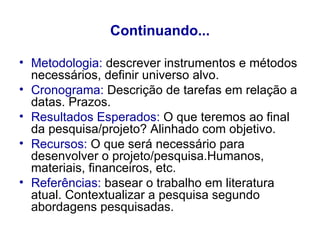Continuando... Metodologia:  descrever instrumentos e métodos necessários, definir universo alvo. Cronograma:  Descrição de tarefas em relação a datas. Prazos. Resultados Esperados:  O que teremos ao final da pesquisa/projeto? Alinhado com objetivo. Recursos:  O que será necessário para desenvolver o projeto/pesquisa.Humanos, materiais, financeiros, etc. Referências:  basear o trabalho em literatura atual. Contextualizar a pesquisa segundo abordagens pesquisadas. 