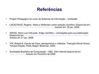 Referências Projeto Pedagógico do curso de Sistemas de Informação – Unilasalle. LACAZ-RUIZ, Rogério.  Notas e Reflexões sobre redação científica . Disponível em:    http://www. hottopos .com. br/vidlib2/Notas . htm . Acesso em: 20 jan. 2008. WEISS, Silvio Luiz Indrusiak.  Artigo científico  – orientações para sua elaboração. Disponível em:  serprofessoruniversitario .pro. br /ler . php ? modulo=21&texto=1334 . Acesso em 21 jan. 2008. YIN, Robert K. Estudo de Caso: planejamento e métodos. Tradução Daniel Grassi. Terceira Edição. Porto Alegre: Bookman, 2005. Sociedade Brasileira de Computação – SBC. Sítio internet disponível em  www.sbc.org.br . Acesso em Fevereiro de 2008. 