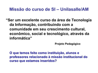Missão do curso de SI – Unilasalle/AM “ Ser um excelente curso da área de Tecnologia da Informação, contribuindo com a comunidade em seu crescimento cultural, econômico, social e tecnológico, através da informática” Projeto Pedagógico O que temos feito como instituição, alunos e professores relacionado à missão institucional do curso que estamos inseridos? 
