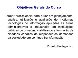 Objetivos Gerais do Curso Formar profissionais para atuar em planejamento, análise, utilização e avaliação de modernas tecnologias de informação aplicadas às áreas administrativas e industriais; em instituições públicas ou privadas, viabilizando a formação de cidadãos capazes de responder as demandas da sociedade em contínua transformação. Projeto Pedagógico 