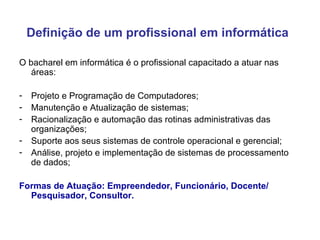 Definição de um profissional em informática   O bacharel em informática é o profissional capacitado a atuar nas áreas: Projeto e Programação de Computadores; Manutenção e Atualização de sistemas; Racionalização e automação das rotinas administrativas das organizações; Suporte aos seus sistemas de controle operacional e gerencial; Análise, projeto e implementação de sistemas de processamento de dados; Formas de Atuação: Empreendedor, Funcionário, Docente/ Pesquisador, Consultor. 