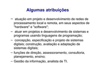Algumas atribuições   atuação em projeto e desenvolvimento de redes de processamento local e remota, em seus aspectos de "hardware" e "software";  atuar em projetos e desenvolvimento de sistemas e programas usando linguagens de programação;  concepção, especificação e projeto de sistemas digitais; construção, avaliação e adaptação de sistemas digitais;  funções de direção, assessoramento, consultoria, planejamento, ensino; Gestão da informação, analista de TI. 