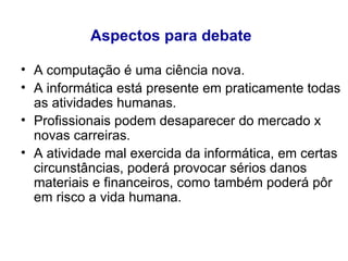 Aspectos para debate   A computação é uma ciência nova.  A informática está presente em praticamente todas as atividades humanas. Profissionais podem desaparecer do mercado x novas carreiras. A atividade mal exercida da informática, em certas circunstâncias, poderá provocar sérios danos materiais e financeiros, como também poderá pôr em risco a vida humana.  