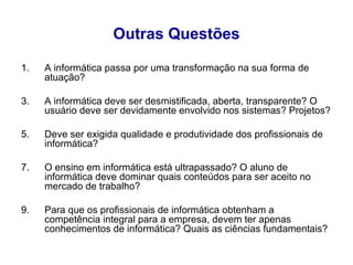 Outras Questões A informática passa por uma transformação na sua forma de atuação? A informática deve ser desmistificada, aberta, transparente? O usuário deve ser devidamente envolvido nos sistemas? Projetos?  Deve ser exigida qualidade e produtividade dos profissionais de informática?  O ensino em informática está ultrapassado? O aluno de informática deve dominar quais conteúdos para ser aceito no mercado de trabalho? Para que os profissionais de informática obtenham a competência integral para a empresa, devem ter apenas conhecimentos de informática? Quais as ciências fundamentais? 